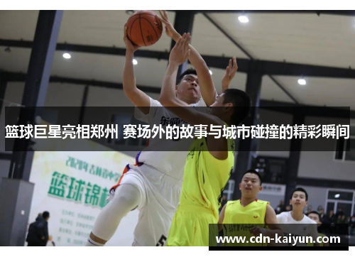 篮球巨星亮相郑州 赛场外的故事与城市碰撞的精彩瞬间