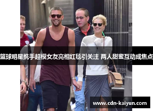 篮球明星携手超模女友亮相红毯引关注 两人甜蜜互动成焦点