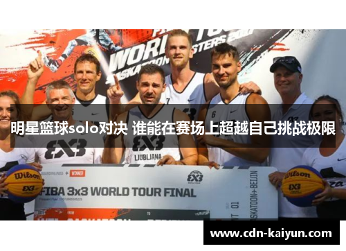 明星篮球solo对决 谁能在赛场上超越自己挑战极限