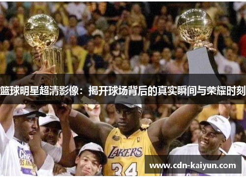 篮球明星超清影像：揭开球场背后的真实瞬间与荣耀时刻